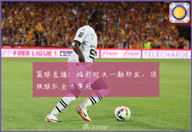 篮球直播：精彩对决一触即发，顶级球队全力争冠