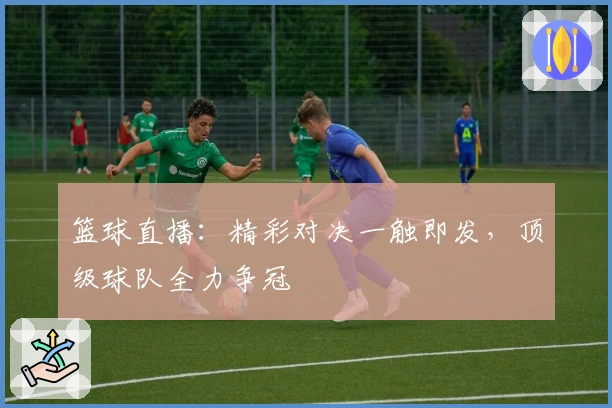 篮球直播：精彩对决一触即发，顶级球队全力争冠