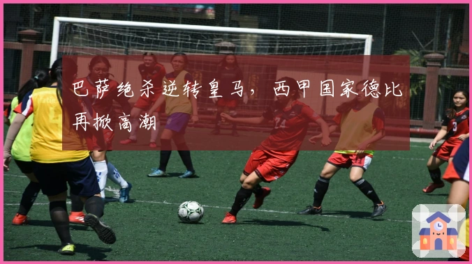 巴萨绝杀逆转皇马，西甲国家德比再掀高潮