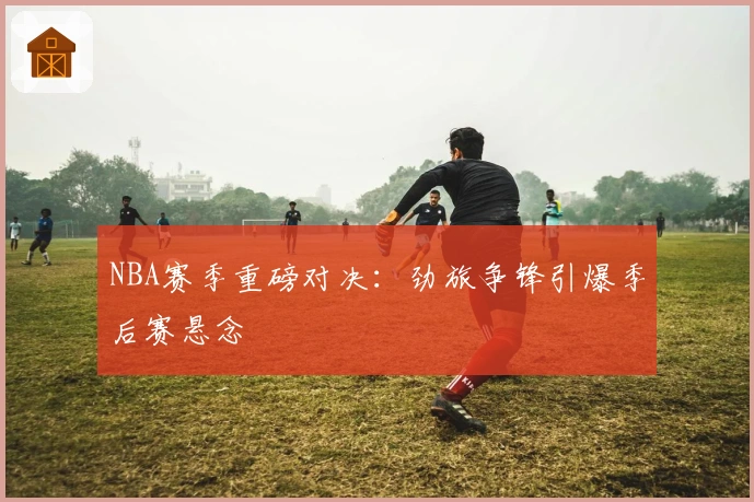 NBA赛季重磅对决：劲旅争锋引爆季后赛悬念