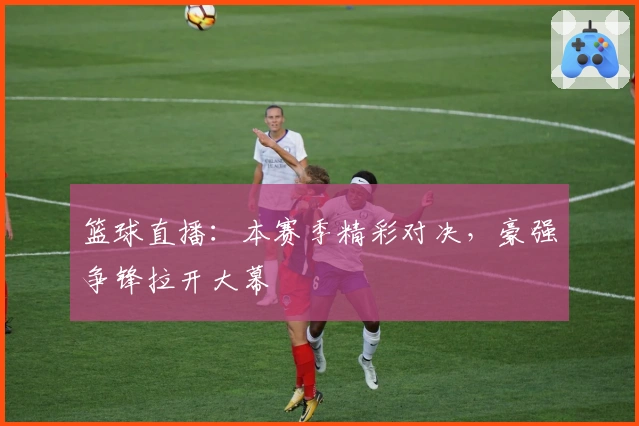 篮球直播：本赛季精彩对决，豪强争锋拉开大幕