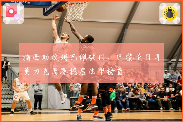 梅西助攻姆巴佩破门，巴黎圣日耳曼力克马赛稳居法甲榜首