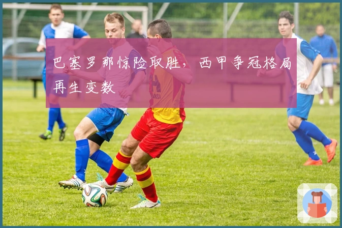 巴塞罗那惊险取胜，西甲争冠格局再生变数