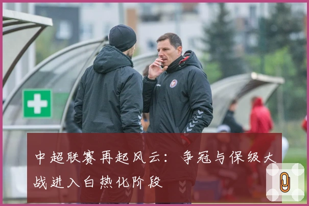 中超联赛再起风云：争冠与保级大战进入白热化阶段