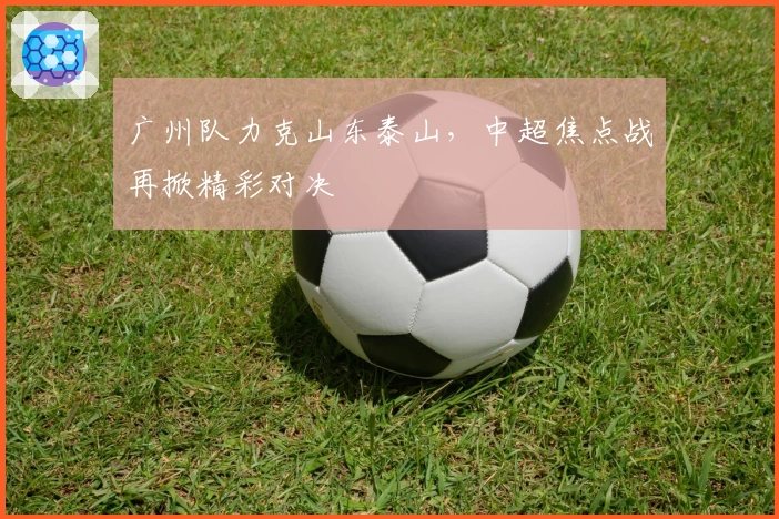广州队力克山东泰山，中超焦点战再掀精彩对决