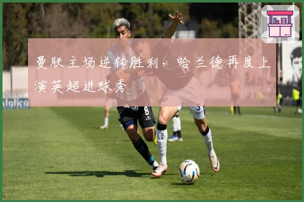 曼联主场逆转胜利，哈兰德再度上演英超进球秀