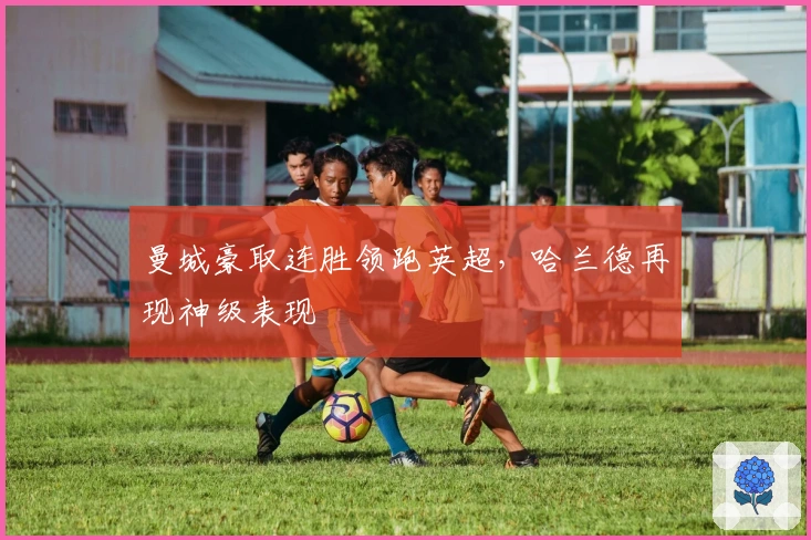 曼城豪取连胜领跑英超，哈兰德再现神级表现