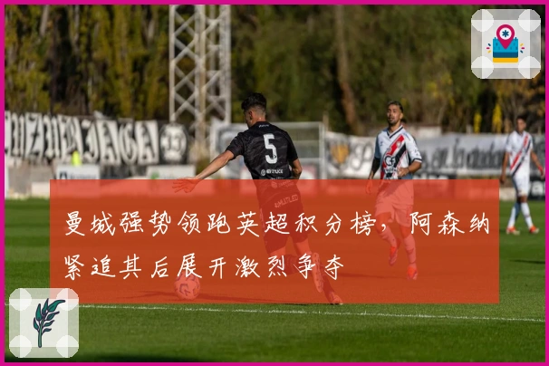 曼城强势领跑英超积分榜，阿森纳紧追其后展开激烈争夺