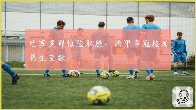 巴塞罗那惊险取胜,西甲争冠格局再生变数