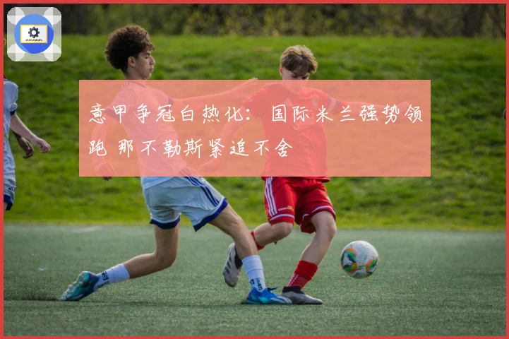 意甲争冠白热化：国际米兰强势领跑 那不勒斯紧追不舍